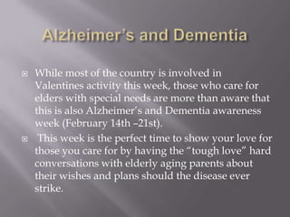 Alzheimer’s and DementiaWhile most of the country is involved in Valentines activity this week, those who care for elders with special needs are more than aware that this is also Alzheimer’s and Dementia awareness week (February 14th –21st). This week is the perfect time to show your love for those you care for by having the “tough love” hard conversations with elderly aging parents about their wishes and plans should the disease ever strike. 