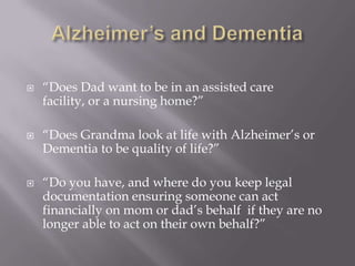 Alzheimer’s and Dementia“Does Dad want to be in an assisted care facility, or a nursing home?” “Does Grandma look at life with Alzheimer’s or Dementia to be quality of life?”“Do you have, and where do you keep legal documentation ensuring someone can act financially on mom or dad’s behalf  if they are no longer able to act on their own behalf?”