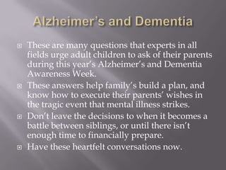 Alzheimer’s and DementiaThese are many questions that experts in all fields urge adult children to ask of their parents during this year’s Alzheimer’s and Dementia Awareness Week. These answers help family’s build a plan, and know how to execute their parents’ wishes in the tragic event that mental illness strikes. Don’t leave the decisions to when it becomes a battle between siblings, or until there isn’t enough time to financially prepare. Have these heartfelt conversations now. 