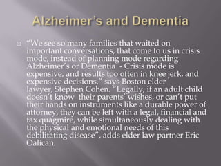 Alzheimer’s and Dementia“We see so many families that waited on important conversations, that come to us in crisis mode, instead of planning mode regarding Alzheimer’s or Dementia  - Crisis mode is expensive, and results too often in knee jerk, and expensive decisions.” says Boston elder lawyer, Stephen Cohen. “Legally, if an adult child doesn’t know  their parents’ wishes, or can’t put their hands on instruments like a durable power of attorney, they can be left with a legal, financial and tax quagmire, while simultaneously dealing with the physical and emotional needs of this debilitating disease”, adds elder law partner Eric Oalican.