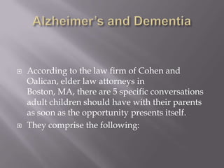 Alzheimer’s and DementiaAccording to the law firm of Cohen and Oalican, elder law attorneys in Boston, MA, there are 5 specific conversations adult children should have with their parents as soon as the opportunity presents itself. They comprise the following: