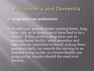 Alzheimer’s and DementiaLong-term care preferencesWould your parents prefer nursing home, long term care, or in-home care if there had to be a choice?  If they prefer a long term care or nursing home facility, what amenities and activities are important to them? Asking these questions early can smooth the moving to an assisted living facility or a home-health care program far simpler should the need ever present..
