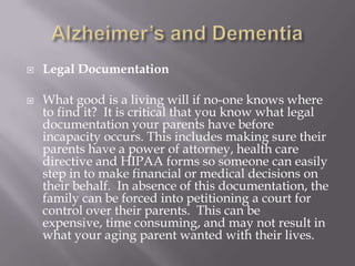 Alzheimer’s and DementiaLegal DocumentationWhat good is a living will if no-one knows where to find it?  It is critical that you know what legal documentation your parents have before incapacity occurs. This includes making sure their parents have a power of attorney, health care directive and HIPAA forms so someone can easily step in to make financial or medical decisions on their behalf.  In absence of this documentation, the family can be forced into petitioning a court for control over their parents.  This can be expensive, time consuming, and may not result in what your aging parent wanted with their lives.
