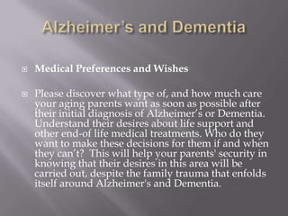 Alzheimer’s and DementiaMedical Preferences and WishesPlease discover what type of, and how much care your aging parents want as soon as possible after their initial diagnosis of Alzheimer’s or Dementia. Understand their desires about life support and  other end-of life medical treatments. Who do they want to make these decisions for them if and when they can’t?  This will help your parents' security in knowing that their desires in this area will be carried out, despite the family trauma that enfolds itself around Alzheimer's and Dementia.