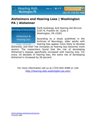 Alzheimers and Hearing Loss | Washington
PA | Alzheimer
                                   Swift Audiology And Hearing Aid Service
                                   2107 N. Franklin Dr. Suite 2
                                   Washington, PA 15301

                       According to a study published in the
                       Archives of Neurology, older adults with
                       hearing loss appear more likely to develop
dementia, and their risk increases as hearing loss becomes more
severe. The researchers found that the risk of developing
Alzheimer's disease specifically increased with hearing loss. For
every 10 decibels of hearing loss, the extra risk of developing
Alzheimer's increased by 20 percent.



        For more information call us at (724) 825-4480 or visit
              http://hearing-aids-washington-pa.com/




Swift Audiology And Hearing Aid Service
(724) 825-4480
 