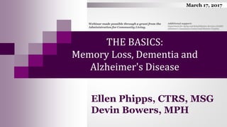 THE BASICS:
Memory Loss, Dementia and
Alzheimer's Disease
Ellen Phipps, CTRS, MSG
Devin Bowers, MPH
Webinar made possible through a grant from the
Administration for Community Living.
March 17, 2017
Additional support:
Department for Aging and Rehabilitative Services (DARS)
Alzheimer’s Association Central and Western Virginia
 