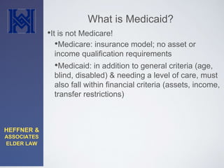 HEFFNER & 
ASSOCIATES 
ELDER LAW 
What is Medicaid? 
•It is not Medicare! 
•Medicare: insurance model; no asset or 
income qualification requirements 
•Medicaid: in addition to general criteria (age, 
blind, disabled) & needing a level of care, must 
also fall within financial criteria (assets, income, 
transfer restrictions) 
 