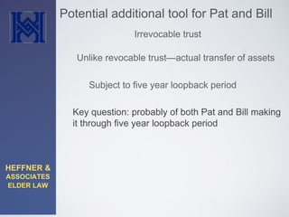 HEFFNER & 
ASSOCIATES 
ELDER LAW 
Potential additional tool for Pat and Bill 
Irrevocable trust 
Unlike revocable trust—actual transfer of assets 
Subject to five year loopback period 
Key question: probably of both Pat and Bill making 
it through five year loopback period 
 