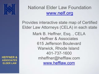 HEFFNER & 
ASSOCIATES 
ELDER LAW 
National Elder Law Foundation 
www.nelf.org 
Provides interactive state map of Certified 
Elder Law Attorneys (CELA) in each state 
Mark B. Heffner, Esq. , CELA 
Heffner & Associates 
615 Jefferson Boulevard 
Warwick, Rhode Island 
401-737-1600 
mheffner@hefflaw.com 
www.hefflaw.com 
