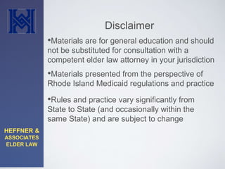 HEFFNER & 
ASSOCIATES 
ELDER LAW 
Disclaimer 
•Materials are for general education and should 
not be substituted for consultation with a 
competent elder law attorney in your jurisdiction 
•Materials presented from the perspective of 
Rhode Island Medicaid regulations and practice 
•Rules and practice vary significantly from 
State to State (and occasionally within the 
same State) and are subject to change 
 