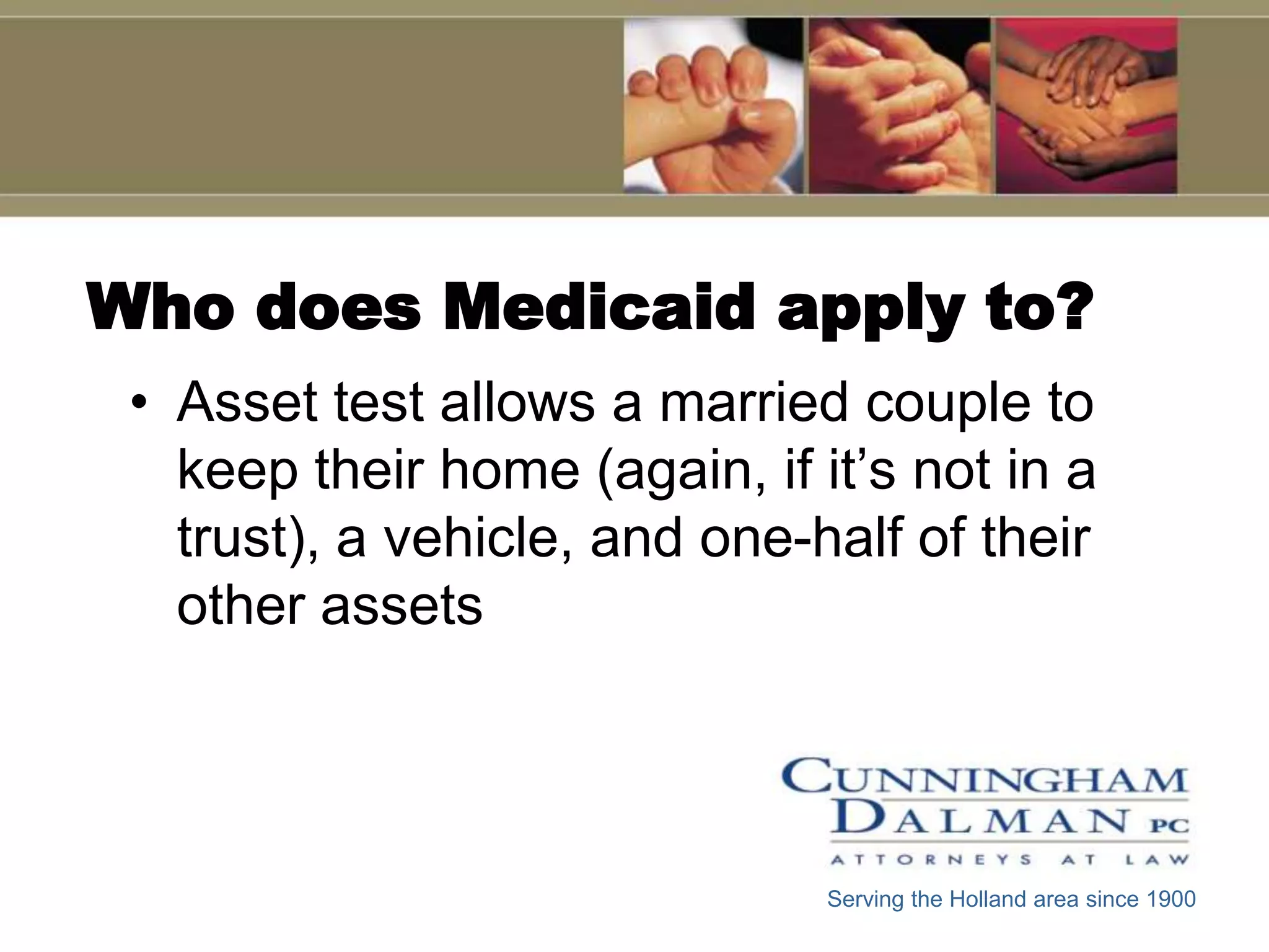 Who does Medicaid apply to?
 • Asset test allows a married couple to
   keep their home (again, if it’s not in a
   trust), a vehicle, and one-half of their
   other assets




                               Serving the Holland area since 1900
 