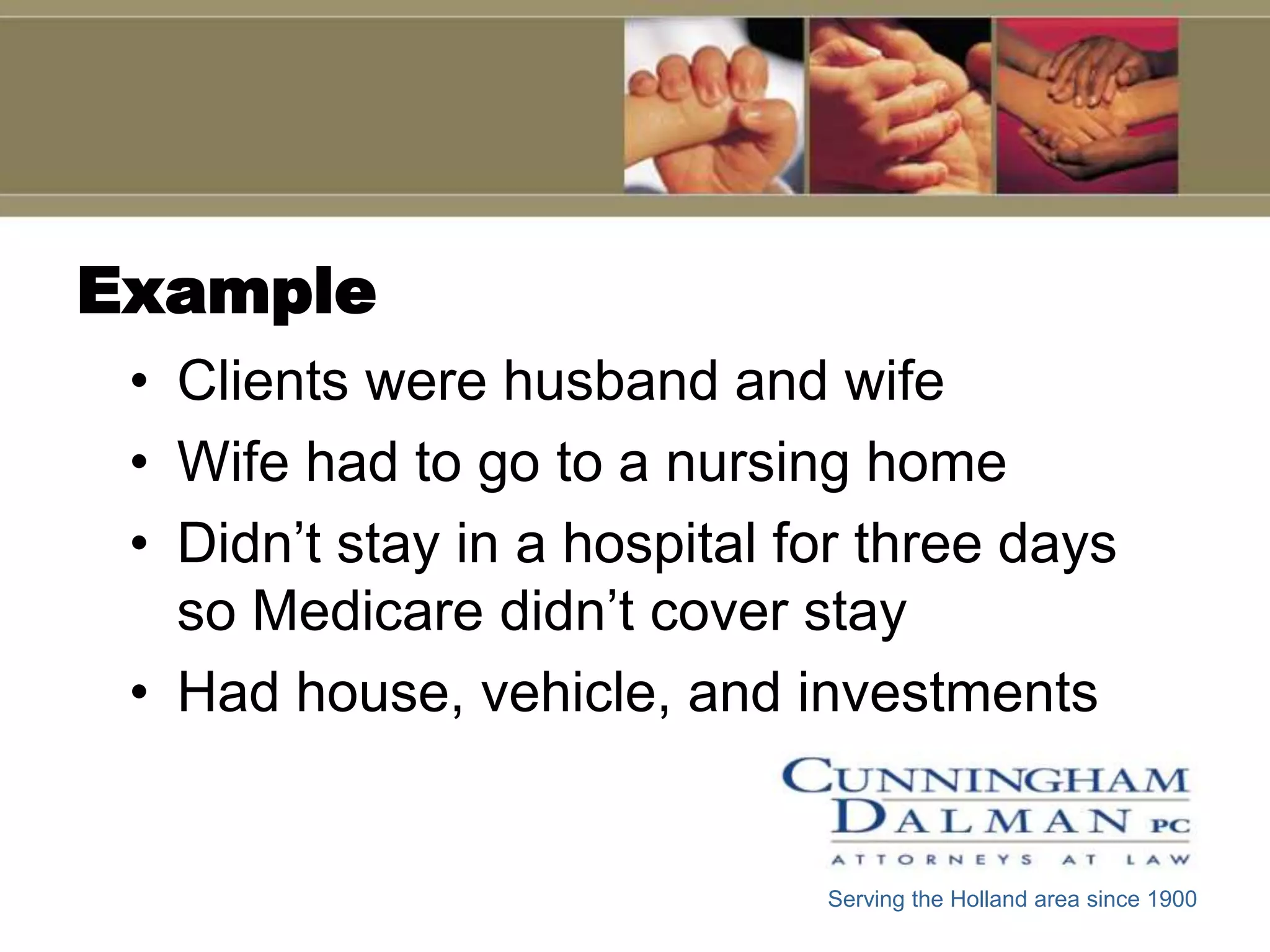 Example
 • Clients were husband and wife
 • Wife had to go to a nursing home
 • Didn’t stay in a hospital for three days
   so Medicare didn’t cover stay
 • Had house, vehicle, and investments


                              Serving the Holland area since 1900
 
