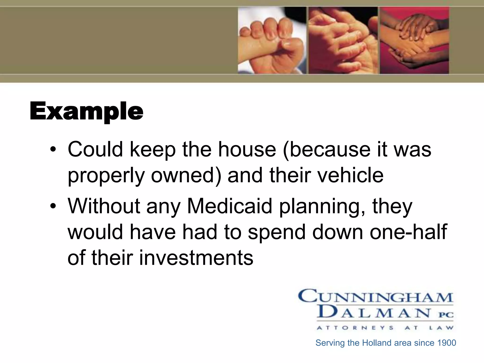Example
 • Could keep the house (because it was
   properly owned) and their vehicle
 • Without any Medicaid planning, they
   would have had to spend down one-half
   of their investments


                           Serving the Holland area since 1900
 