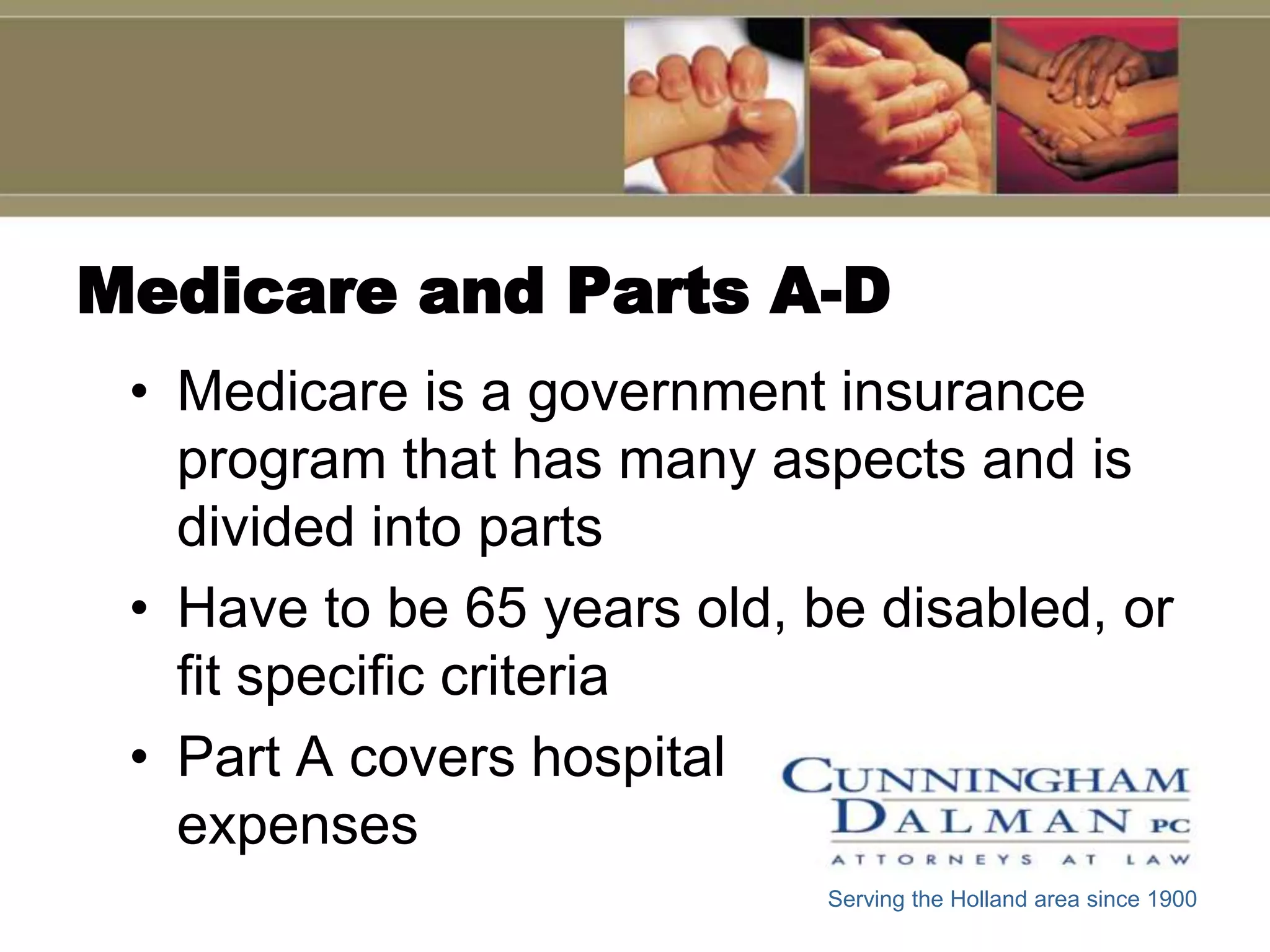 Medicare and Parts A-D
 • Medicare is a government insurance
   program that has many aspects and is
   divided into parts
 • Have to be 65 years old, be disabled, or
   fit specific criteria
 • Part A covers hospital
   expenses
                             Serving the Holland area since 1900
 