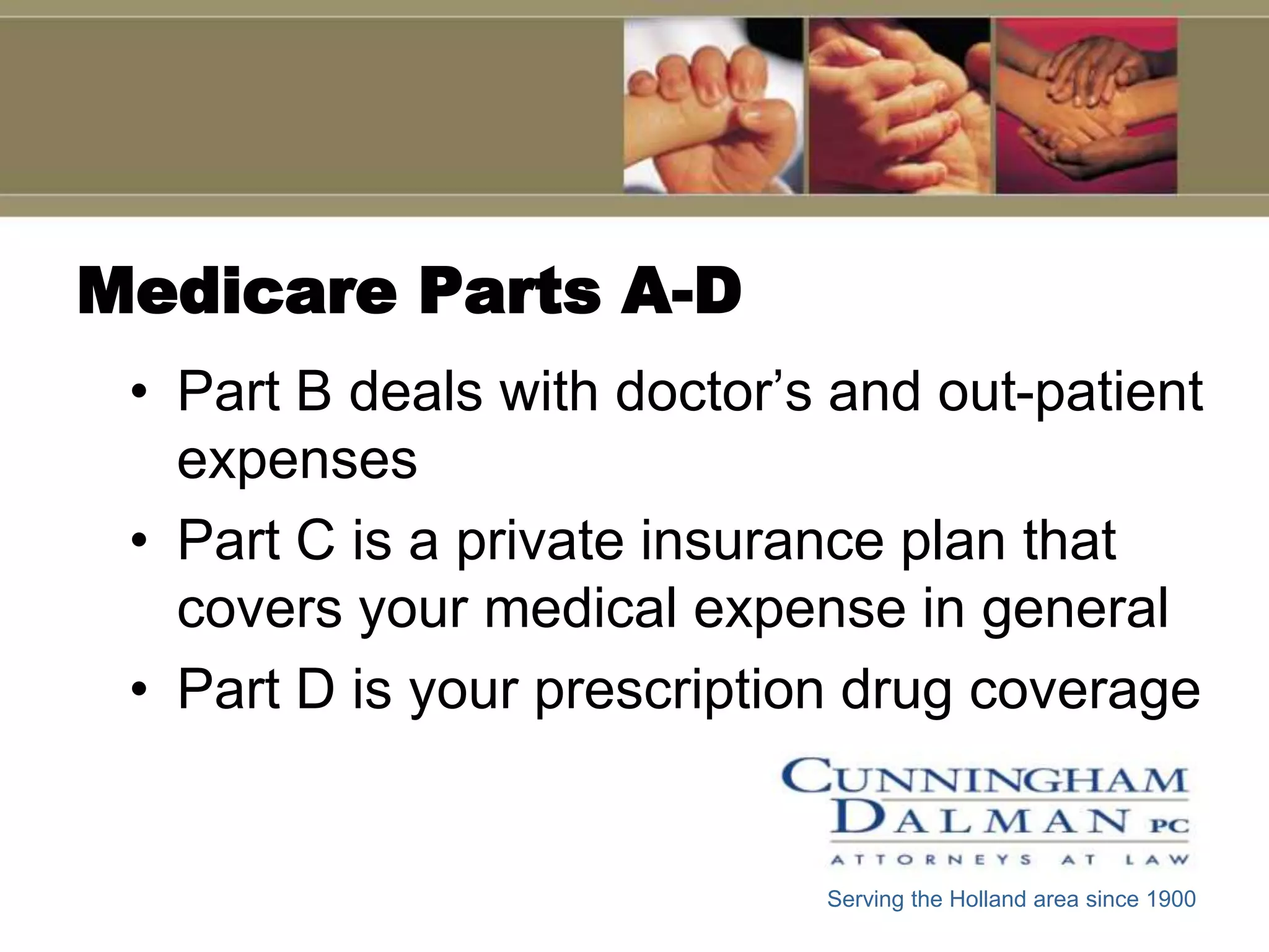 Medicare Parts A-D
 • Part B deals with doctor’s and out-patient
   expenses
 • Part C is a private insurance plan that
   covers your medical expense in general
 • Part D is your prescription drug coverage


                             Serving the Holland area since 1900
 