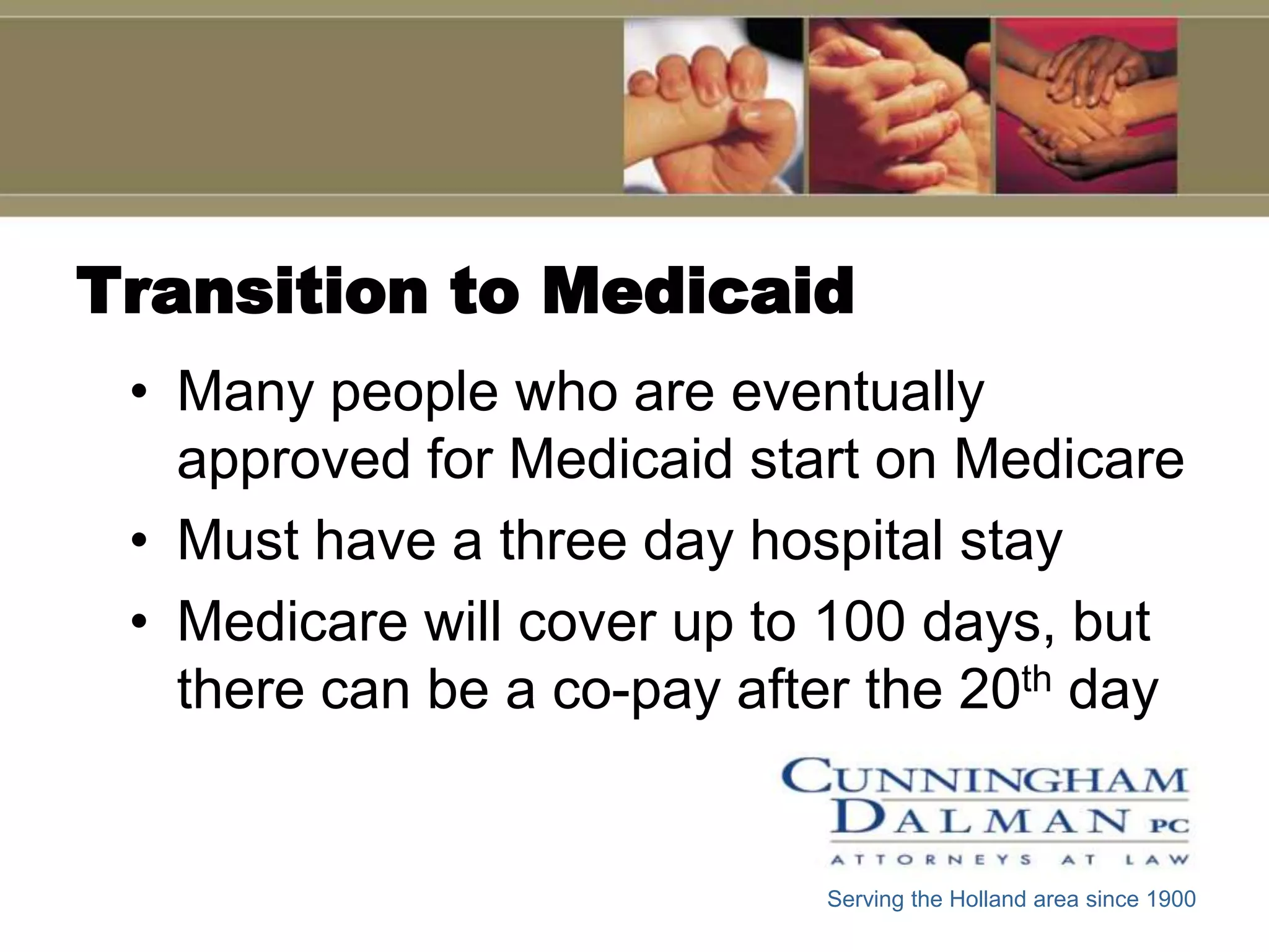 Transition to Medicaid
 • Many people who are eventually
   approved for Medicaid start on Medicare
 • Must have a three day hospital stay
 • Medicare will cover up to 100 days, but
   there can be a co-pay after the 20th day


                            Serving the Holland area since 1900
 