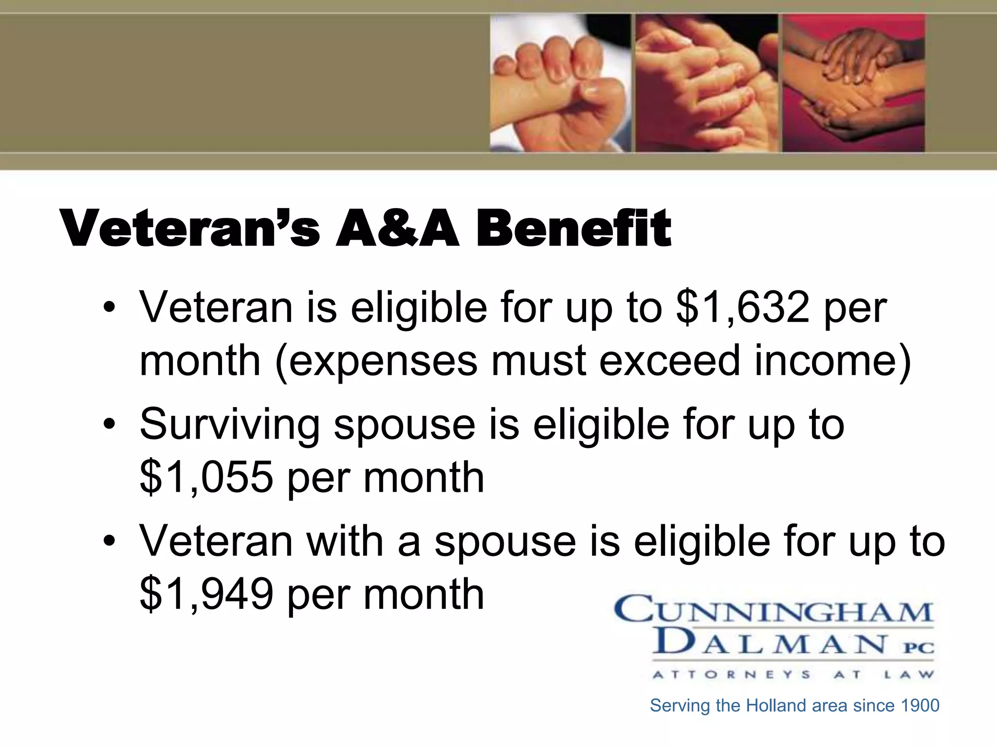 Veteran’s A&A Benefit
 • Veteran is eligible for up to $1,632 per
   month (expenses must exceed income)
 • Surviving spouse is eligible for up to
   $1,055 per month
 • Veteran with a spouse is eligible for up to
   $1,949 per month

                              Serving the Holland area since 1900
 