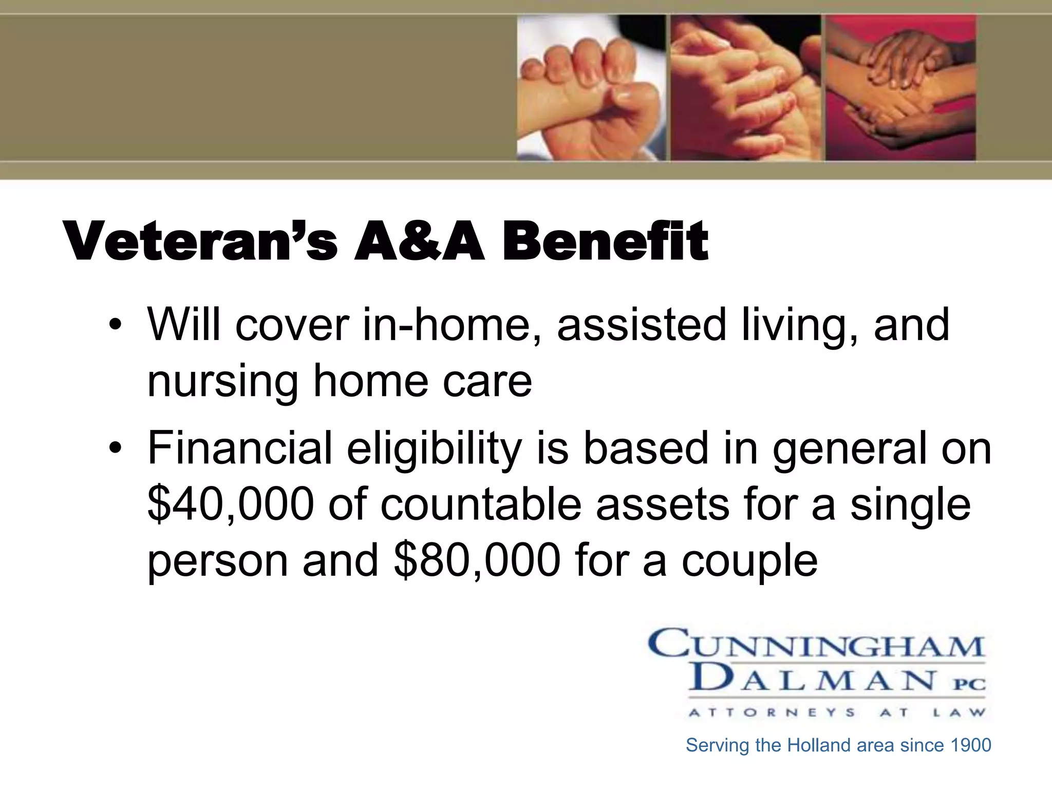 Veteran’s A&A Benefit
 • Will cover in-home, assisted living, and
   nursing home care
 • Financial eligibility is based in general on
   $40,000 of countable assets for a single
   person and $80,000 for a couple


                               Serving the Holland area since 1900
 