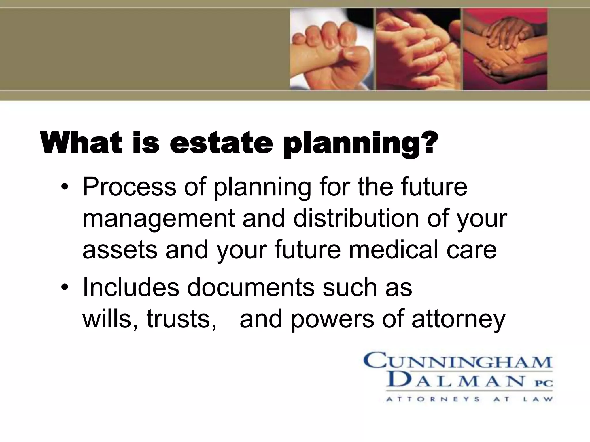 What is estate planning?
 • Process of planning for the future
   management and distribution of your
   assets and your future medical care
 • Includes documents such as
   wills, trusts, and powers of attorney
 