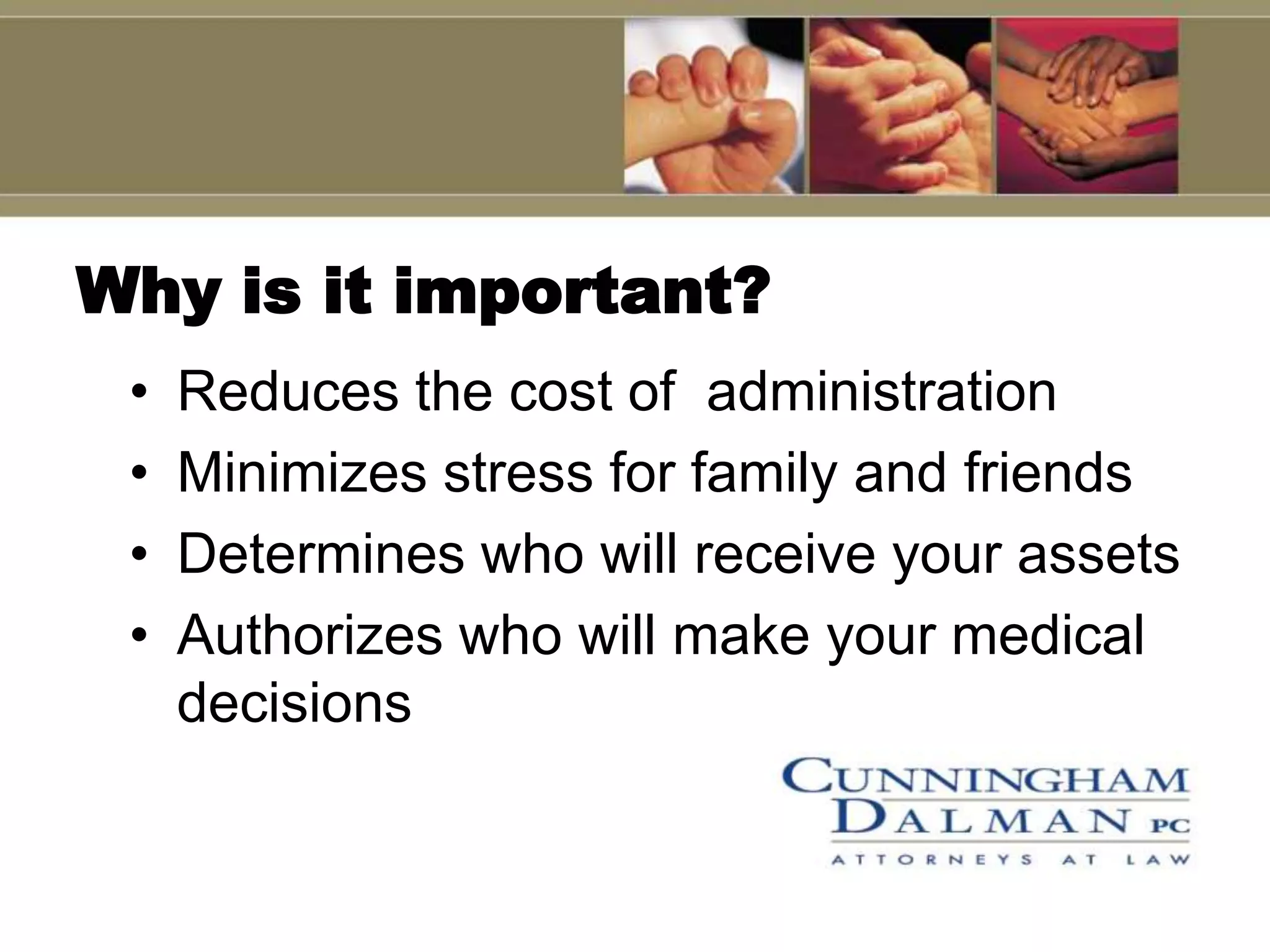 Why is it important?
 •   Reduces the cost of administration
 •   Minimizes stress for family and friends
 •   Determines who will receive your assets
 •   Authorizes who will make your medical
     decisions
 