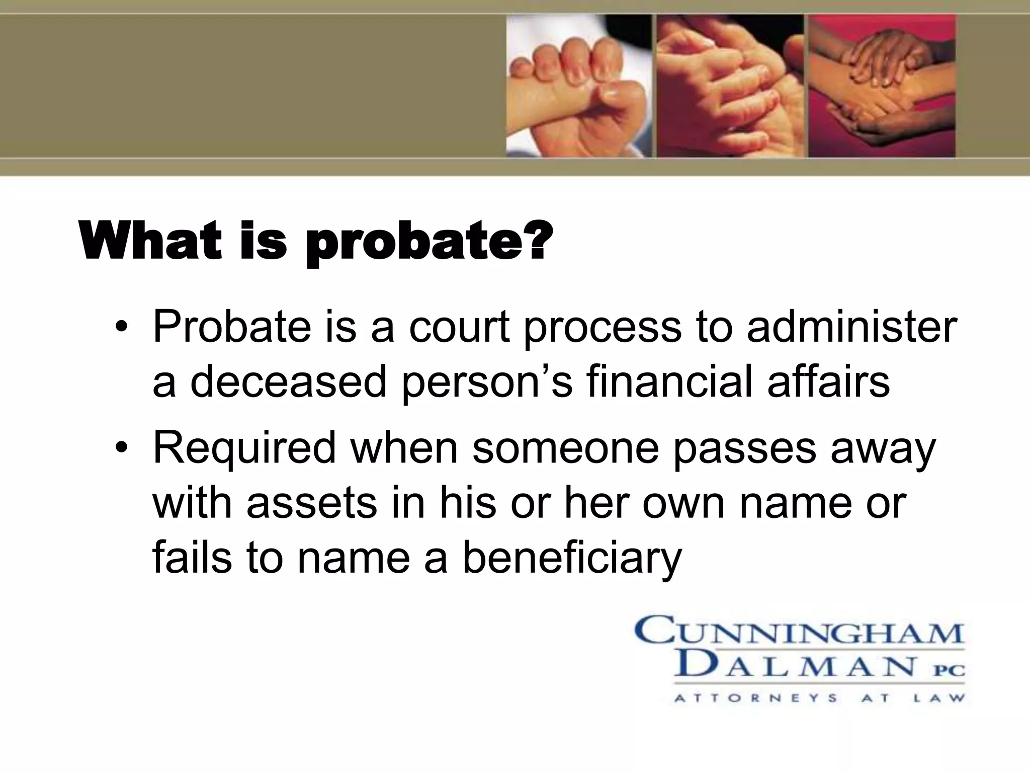 What is probate?
 • Probate is a court process to administer
   a deceased person’s financial affairs
 • Required when someone passes away
   with assets in his or her own name or
   fails to name a beneficiary
 