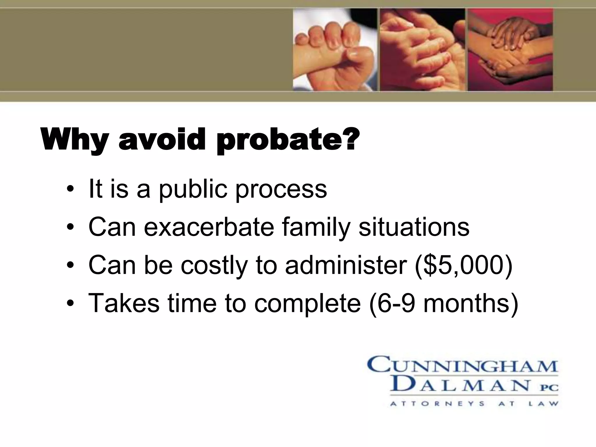 Why avoid probate?
 •   It is a public process
 •   Can exacerbate family situations
 •   Can be costly to administer ($5,000)
 •   Takes time to complete (6-9 months)
 