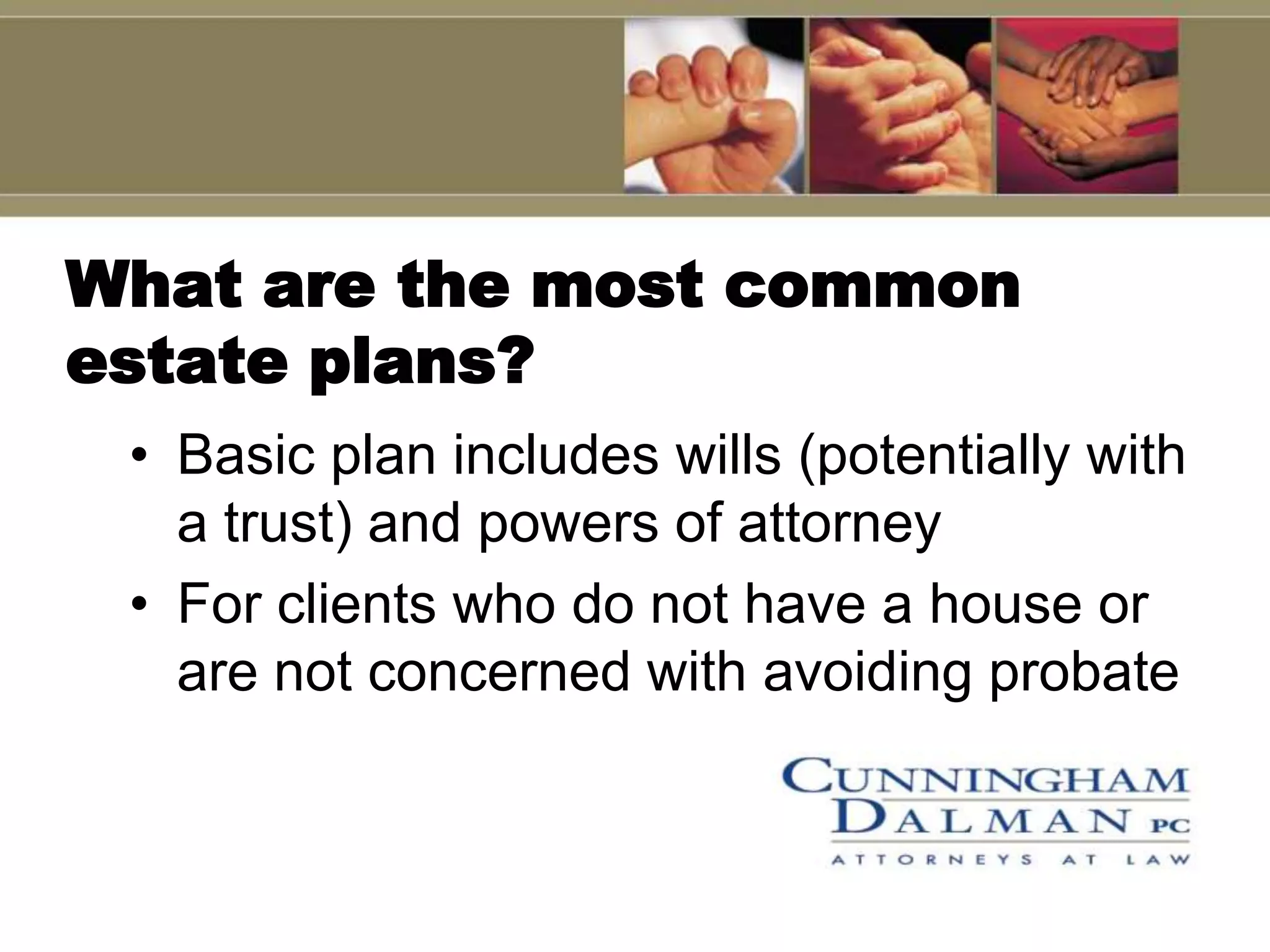 What are the most common
estate plans?
 • Basic plan includes wills (potentially with
   a trust) and powers of attorney
 • For clients who do not have a house or
   are not concerned with avoiding probate
 