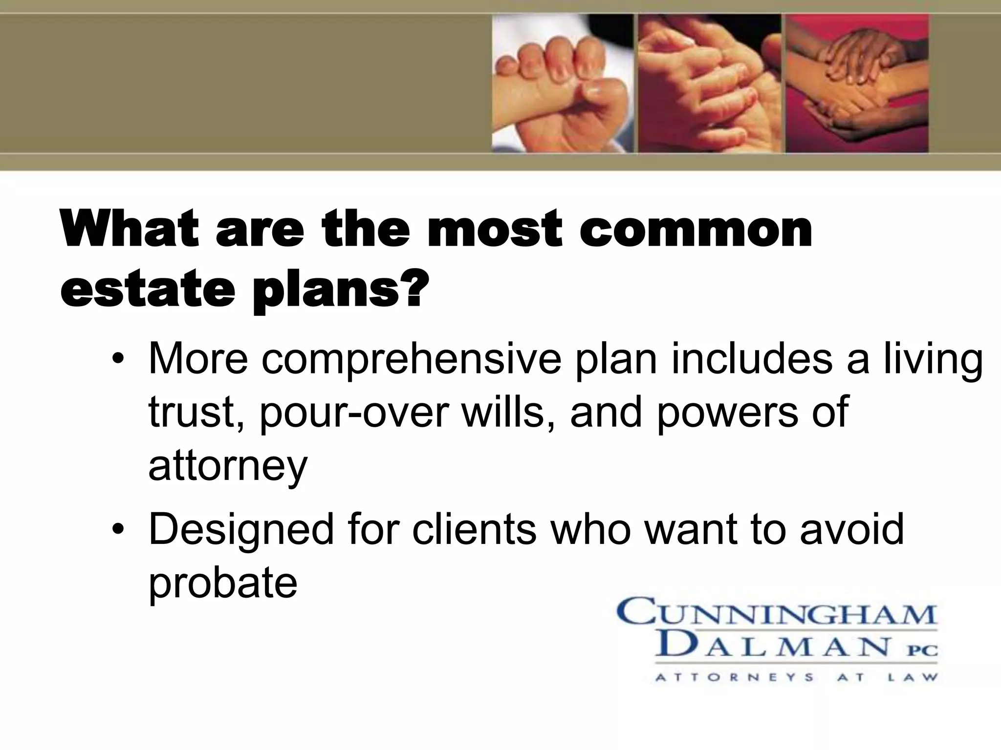 What are the most common
estate plans?
 • More comprehensive plan includes a living
   trust, pour-over wills, and powers of
   attorney
 • Designed for clients who want to avoid
   probate
 