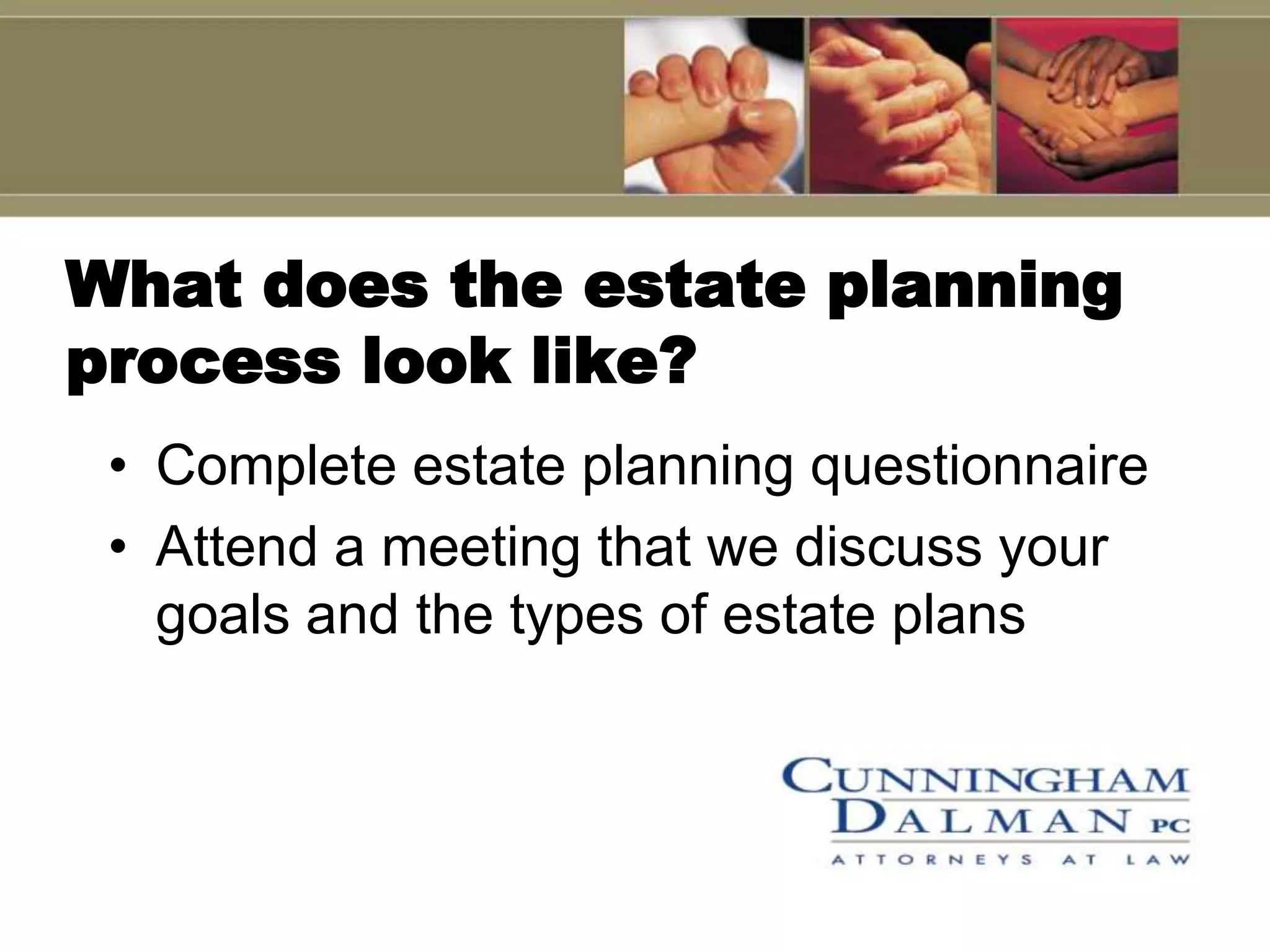 What does the estate planning
process look like?
 • Complete estate planning questionnaire
 • Attend a meeting that we discuss your
   goals and the types of estate plans
 