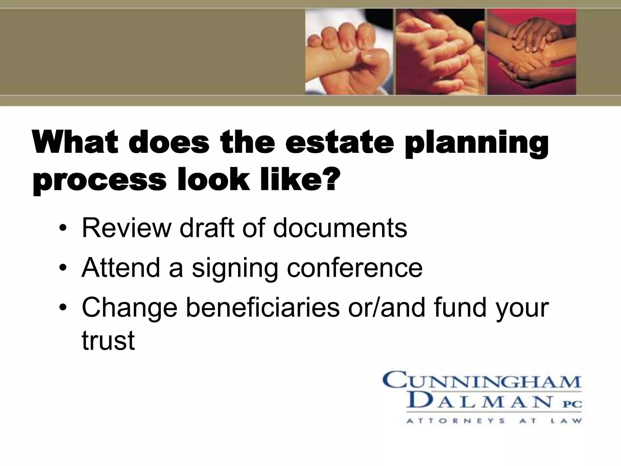 What does the estate planning
process look like?
 • Review draft of documents
 • Attend a signing conference
 • Change beneficiaries or/and fund your
   trust
 