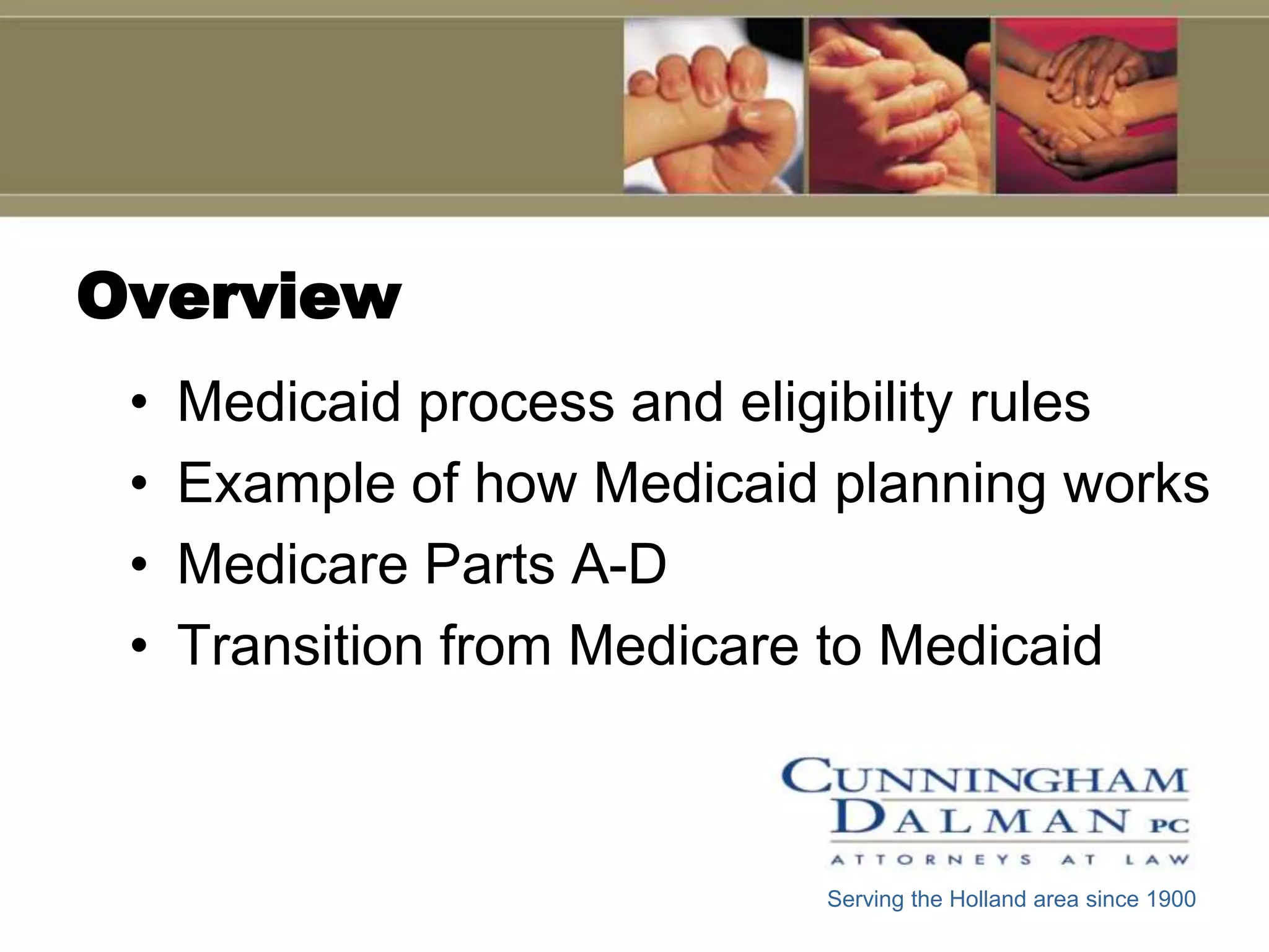 Overview
 •   Medicaid process and eligibility rules
 •   Example of how Medicaid planning works
 •   Medicare Parts A-D
 •   Transition from Medicare to Medicaid



                            Serving the Holland area since 1900
 