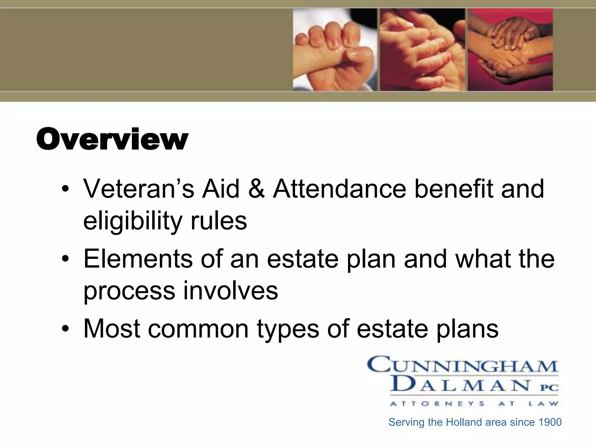 Overview
 • Veteran’s Aid & Attendance benefit and
   eligibility rules
 • Elements of an estate plan and what the
   process involves
 • Most common types of estate plans


                            Serving the Holland area since 1900
 