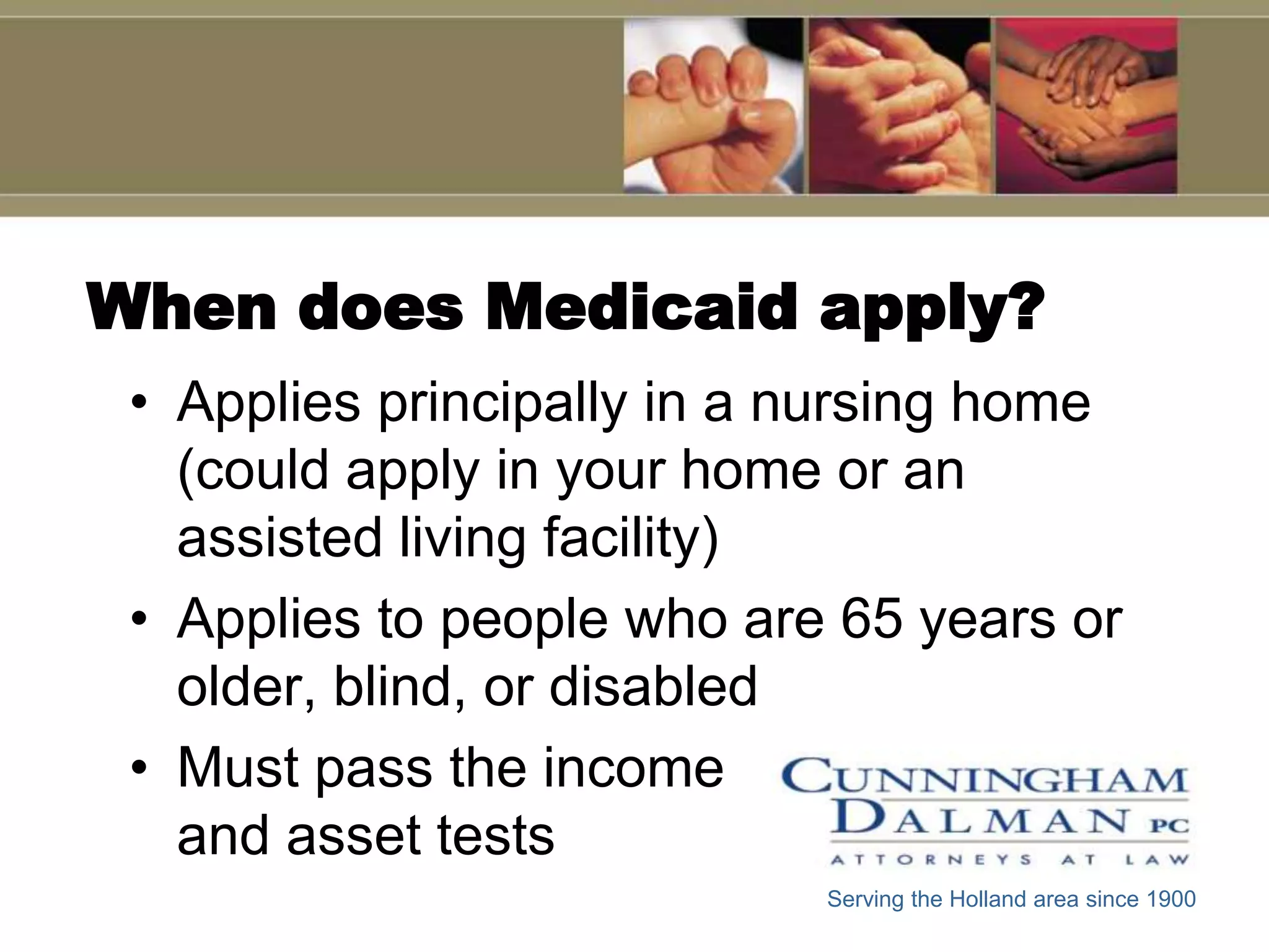 When does Medicaid apply?
 • Applies principally in a nursing home
   (could apply in your home or an
   assisted living facility)
 • Applies to people who are 65 years or
   older, blind, or disabled
 • Must pass the income
   and asset tests
                            Serving the Holland area since 1900
 
