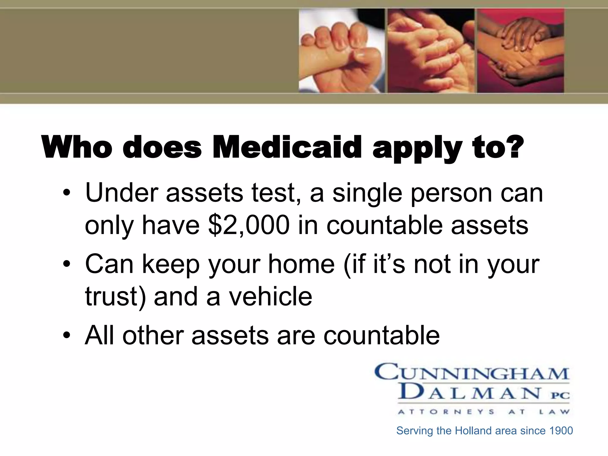 Who does Medicaid apply to?
 • Under assets test, a single person can
   only have $2,000 in countable assets
 • Can keep your home (if it’s not in your
   trust) and a vehicle
 • All other assets are countable


                             Serving the Holland area since 1900
 