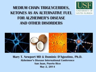 MEDIUM CHAIN TRIGLYCERIDES,
KETONES AS AN ALTERNATIVE FUEL
FOR ALZHEIMER’S DISEASE
AND OTHER DISORDERS
Mary T. Newport MD & Dominic D’Agostino, Ph.D.
Alzheimer’s Disease International Conference
San Juan, Puerto Rico
May 2, 2014
 
