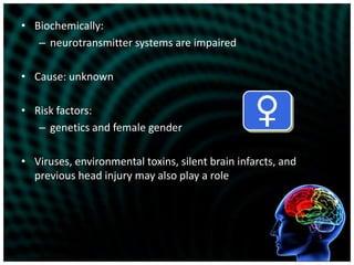 Biochemically:neurotransmitter systems are impairedCause: unknownRisk factors:genetics and female genderViruses, environmental toxins, silent brain infarcts, and previous head injury may also play a role