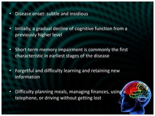 Disease onset: subtle and insidiousInitially, a gradual decline of cognitive function from a previously higher levelShort-term memory impairment is commonly the first characteristic in earliest stages of the diseaseForgetful and difficulty learning and retaining new informationDifficulty planning meals, managing finances, using a telephone, or driving without getting lost