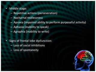 Middle stage:Repetitive actions (perseveration)Nocturnal restlessnessApraxia (impaired ability to perform purposeful activity)Aphasia (inability to speak)Agraphia (inability to write)Signs of frontal lobe dysfunction:Loss of social inhibitionsLoss of spontaneity