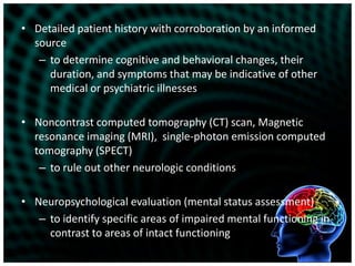 Detailed patient history with corroboration by an informed sourceto determine cognitive and behavioral changes, their duration, and symptoms that may be indicative of other medical or psychiatric illnessesNoncontrast computed tomography (CT) scan, Magnetic resonance imaging (MRI),  single-photon emission computed tomography (SPECT) to rule out other neurologic conditionsNeuropsychological evaluation (mental status assessment)to identify specific areas of impaired mental functioning in contrast to areas of intact functioning