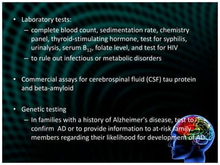 Laboratory tests:complete blood count, sedimentation rate, chemistry panel, thyroid-stimulating hormone, test for syphilis, urinalysis, serum B12, folate level, and test for HIVto rule out infectious or metabolic disordersCommercial assays for cerebrospinal fluid (CSF) tau protein and beta-amyloidGenetic testingIn families with a history of Alzheimer's disease, test to confirm  AD or to provide information to at-risk family members regarding their likelihood for development of AD