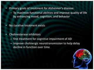 Primary goals of treatment for Alzheimer's disease:To maximize functional abilities and improve quality of life by enhancing mood, cognition, and behaviorNo curative treatment existsCholinesterase inhibitors first treatment for cognitive impairment of ADImprove cholinergic neurotransmission to help delay decline in function over time