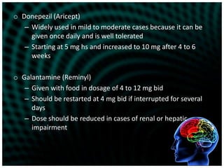 Donepezil (Aricept)Widely used in mild to moderate cases because it can be given once daily and is well toleratedStarting at 5 mg hs and increased to 10 mg after 4 to 6 weeksGalantamine (Reminyl) Given with food in dosage of 4 to 12 mg bidShould be restarted at 4 mg bid if interrupted for several daysDose should be reduced in cases of renal or hepatic impairment