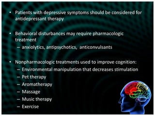Patients with depressive symptoms should be considered for antidepressant therapyBehavioral disturbances may require pharmacologic treatmentanxiolytics, antipsychotics,  anticonvulsantsNonpharmacologic treatments used to improve cognition:Environmental manipulation that decreases stimulationPet therapyAromatherapyMassageMusic therapyExercise