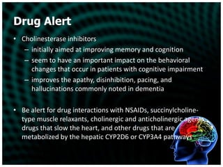 Drug AlertCholinesterase inhibitors initially aimed at improving memory and cognitionseem to have an important impact on the behavioral changes that occur in patients with cognitive impairmentimproves the apathy, disinhibition, pacing, and hallucinations commonly noted in dementiaBe alert for drug interactions with NSAIDs, succinylcholine-type muscle relaxants, cholinergic and anticholinergic agents, drugs that slow the heart, and other drugs that are metabolized by the hepatic CYP2D6 or CYP3A4 pathways