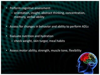 Perform cognitive assessment:orientation, insight, abstract thinking, concentration, memory, verbal abilityAssess for changes in behavior and ability to perform ADLsEvaluate nutrition and hydrationcheck weight, skin turgor, meal habitsAssess motor ability, strength, muscle tone, flexibility
