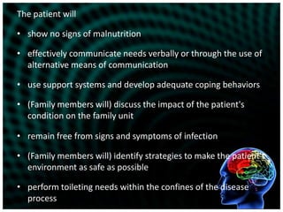The patient willshow no signs of malnutritioneffectively communicate needs verbally or through the use of alternative means of communicationuse support systems and develop adequate coping behaviors(Family members will) discuss the impact of the patient's condition on the family unitremain free from signs and symptoms of infection(Family members will) identify strategies to make the patient's environment as safe as possibleperform toileting needs within the confines of the disease process