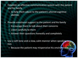 Establish an effective communication system with the patient and his familyto help them adjust to the patient's altered cognitive abilitiesProvide emotional support to the patient and his familyEncourage them to talk about their concernsListen carefully to themAnswer their questions honestly and completelyUse a soft tone and a slow, calm manner when speaking to himBecause the patient may misperceive his environment, 