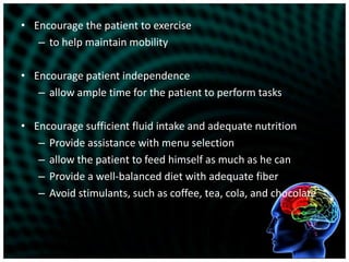 Encourage the patient to exerciseto help maintain mobilityEncourage patient independenceallow ample time for the patient to perform tasksEncourage sufficient fluid intake and adequate nutritionProvide assistance with menu selectionallow the patient to feed himself as much as he canProvide a well-balanced diet with adequate fiberAvoid stimulants, such as coffee, tea, cola, and chocolate