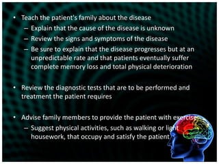 Teach the patient's family about the diseaseExplain that the cause of the disease is unknownReview the signs and symptoms of the diseaseBe sure to explain that the disease progresses but at an unpredictable rate and that patients eventually suffer complete memory loss and total physical deteriorationReview the diagnostic tests that are to be performed and treatment the patient requiresAdvise family members to provide the patient with exerciseSuggest physical activities, such as walking or light housework, that occupy and satisfy the patient