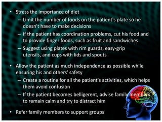 Stress the importance of dietLimit the number of foods on the patient's plate so he doesn't have to make decisionsIf the patient has coordination problems, cut his food and to provide finger foods, such as fruit and sandwichesSuggest using plates with rim guards, easy-grip utensils, and cups with lids and spoutsAllow the patient as much independence as possible while ensuring his and others' safetyCreate a routine for all the patient's activities, which helps them avoid confusionIf the patient becomes belligerent, advise family members to remain calm and try to distract himRefer family members to support groups